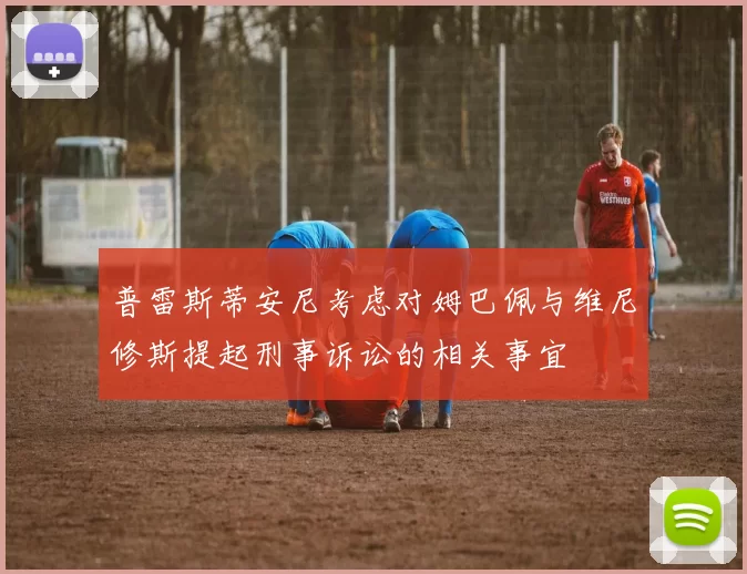普雷斯蒂安尼考虑对姆巴佩与维尼修斯提起刑事诉讼的相关事宜