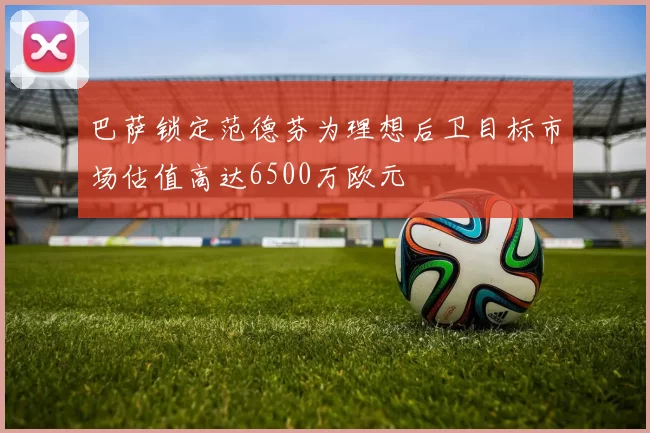 巴萨锁定范德芬为理想后卫目标市场估值高达6500万欧元