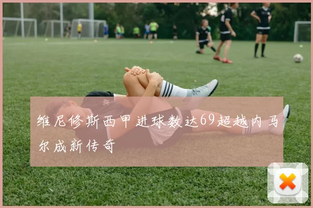 维尼修斯西甲进球数达69超越内马尔成新传奇