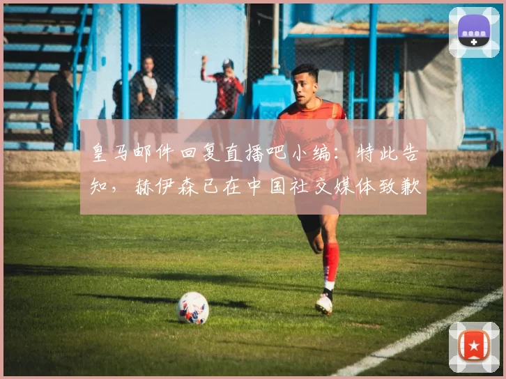 皇马邮件回复直播吧小编：特此告知，赫伊森已在中国社交媒体致歉