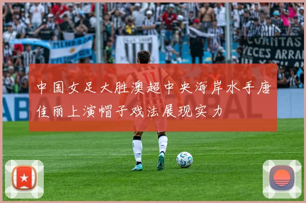 中国女足大胜澳超中央海岸水手唐佳丽上演帽子戏法展现实力