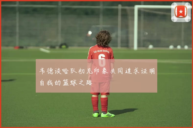 韦德谈哈队初见印象共同追求证明自我的篮球之路