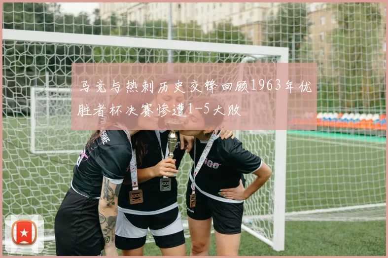 马竞与热刺历史交锋回顾1963年优胜者杯决赛惨遭1-5大败