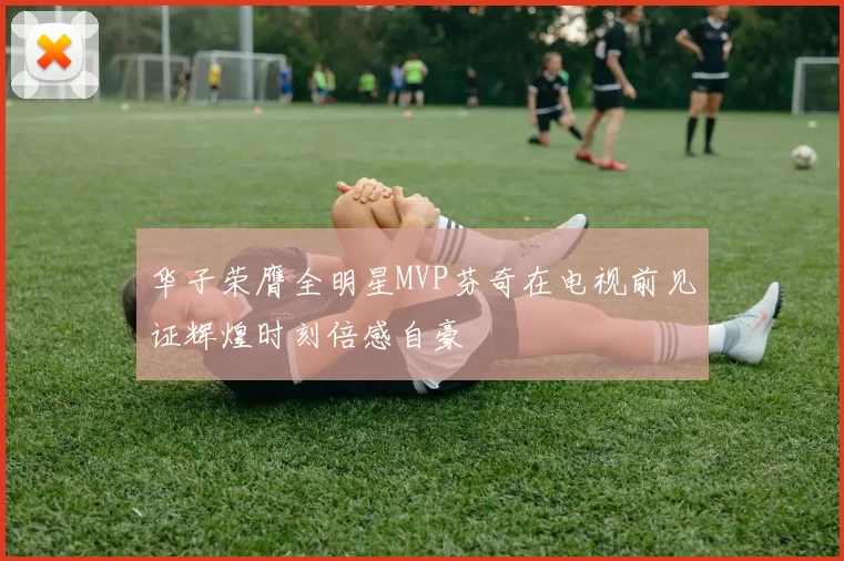 华子荣膺全明星MVP芬奇在电视前见证辉煌时刻倍感自豪