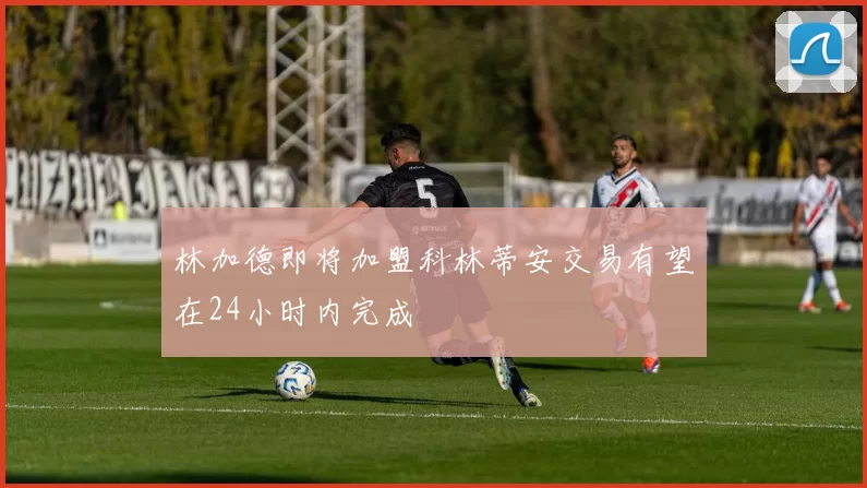 林加德即将加盟科林蒂安交易有望在24小时内完成