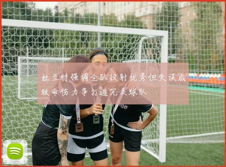 杜兰特强调全队投射优秀但失误成致命伤力争打造完美球队