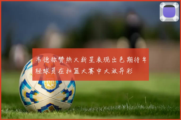 韦德称赞热火新星表现出色期待年轻球员在扣篮大赛中大放异彩