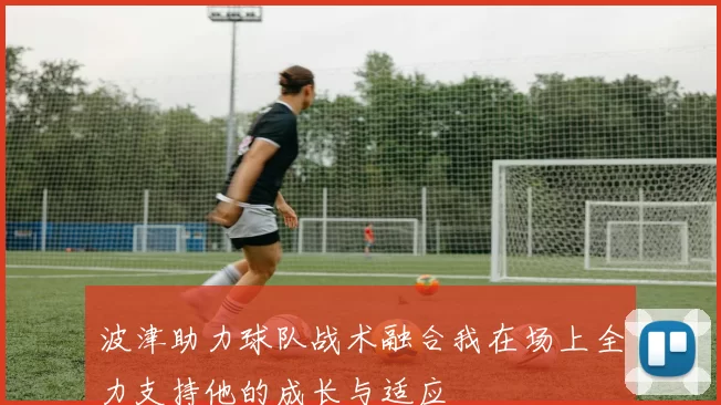 波津助力球队战术融合我在场上全力支持他的成长与适应