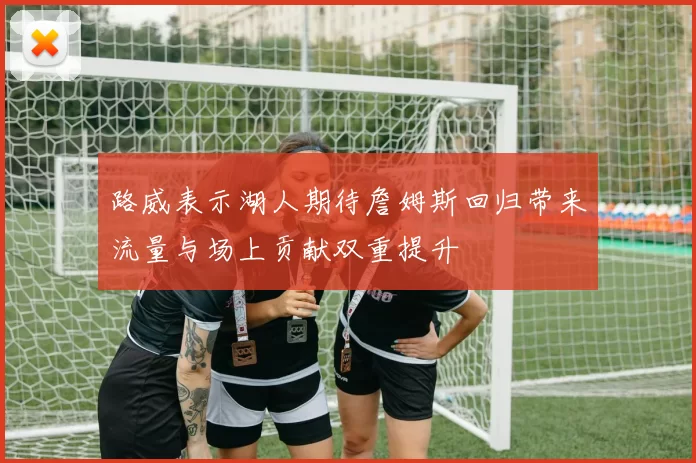 路威表示湖人期待詹姆斯回归带来流量与场上贡献双重提升