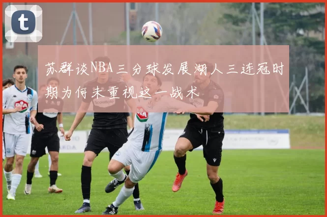 苏群谈NBA三分球发展湖人三连冠时期为何未重视这一战术