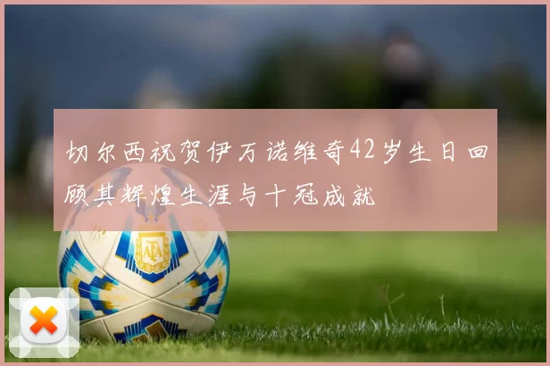 切尔西祝贺伊万诺维奇42岁生日回顾其辉煌生涯与十冠成就