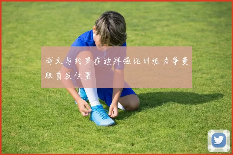 海文与约罗在迪拜强化训练力争曼联首发位置