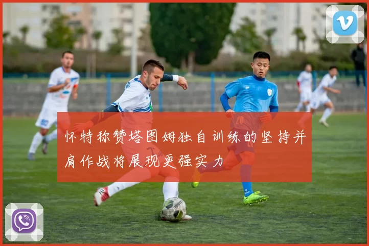 怀特称赞塔图姆独自训练的坚持并肩作战将展现更强实力