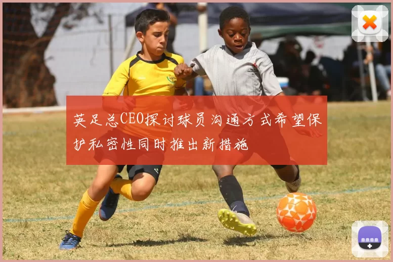 英足总CEO探讨球员沟通方式希望保护私密性同时推出新措施