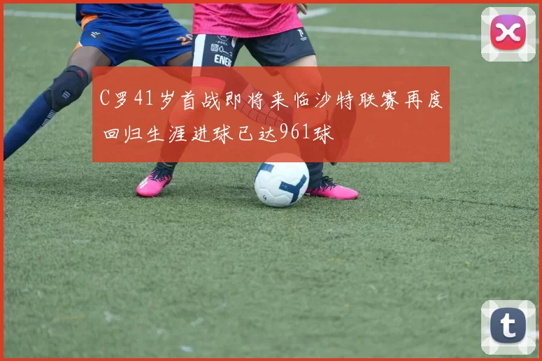 C罗41岁首战即将来临沙特联赛再度回归生涯进球已达961球