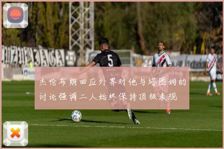杰伦布朗回应外界对他与塔图姆的讨论强调二人始终保持顶级表现