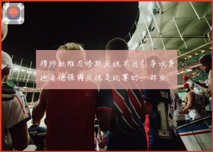 穆帅批维尼修斯庆祝不当引争议费迪南德强调庆祝是比赛的一部分