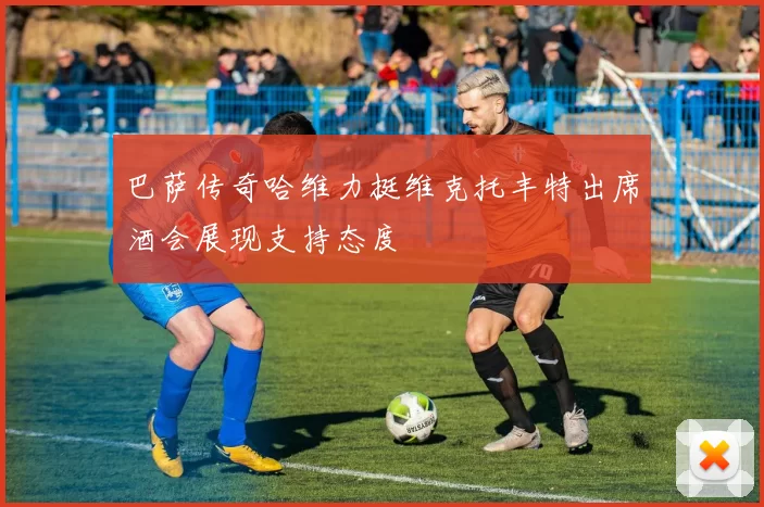 巴萨传奇哈维力挺维克托丰特出席酒会展现支持态度