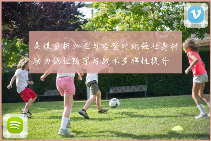 美媒分析加兰与哈登对比强壮身材助力低位防守与战术多样性提升