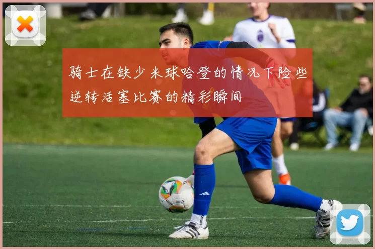 骑士在缺少米球哈登的情况下险些逆转活塞比赛的精彩瞬间
