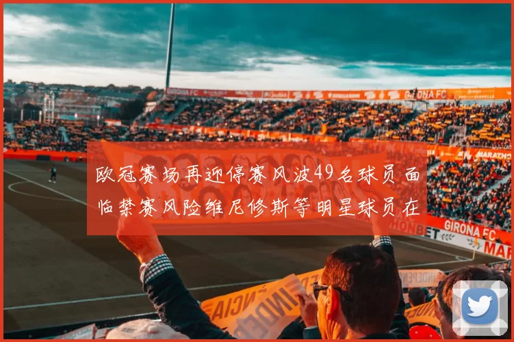 欧冠赛场再迎停赛风波49名球员面临禁赛风险维尼修斯等明星球员在列